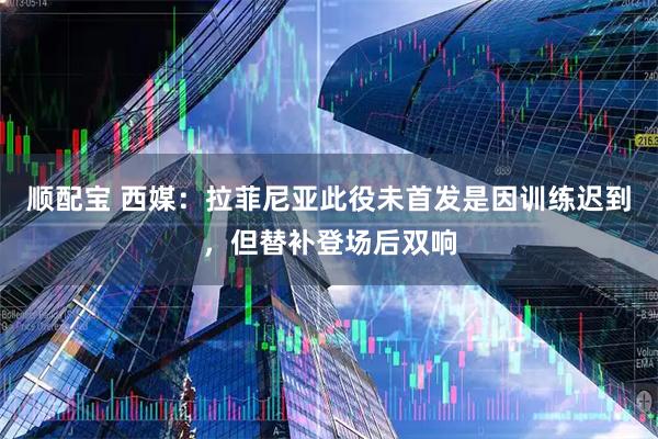 顺配宝 西媒：拉菲尼亚此役未首发是因训练迟到，但替补登场后双响