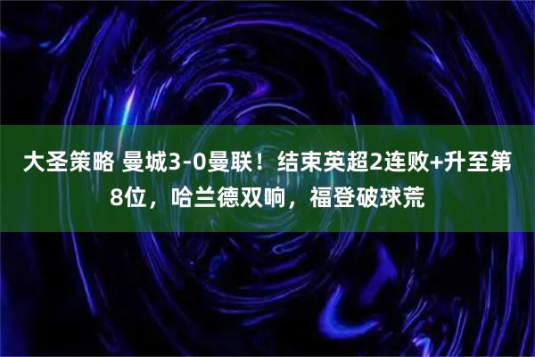大圣策略 曼城3-0曼联！结束英超2连败+升至第8位，哈兰德双响，福登破球荒