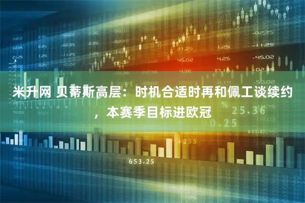 米升网 贝蒂斯高层：时机合适时再和佩工谈续约，本赛季目标进欧冠