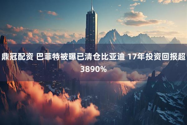 鼎冠配资 巴菲特被曝已清仓比亚迪 17年投资回报超3890%