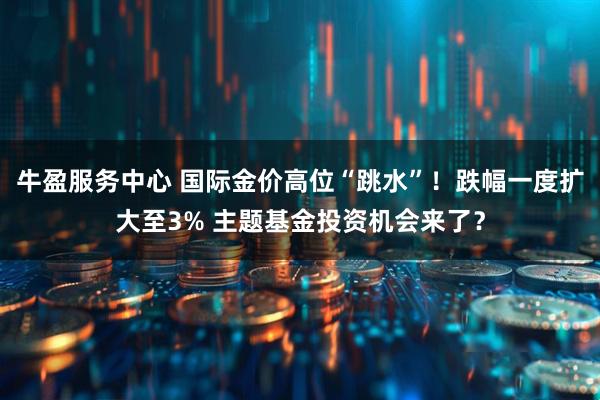 牛盈服务中心 国际金价高位“跳水”！跌幅一度扩大至3% 主题基金投资机会来了？