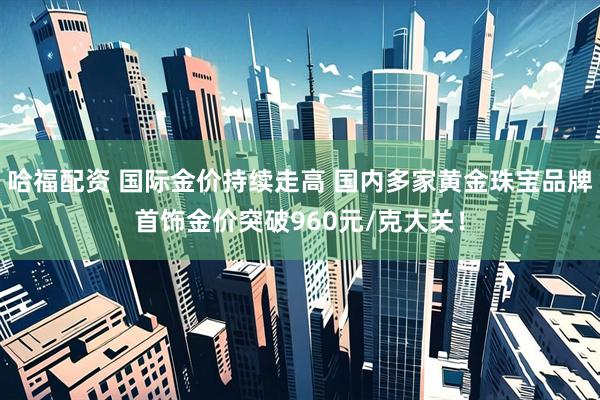 哈福配资 国际金价持续走高 国内多家黄金珠宝品牌首饰金价突破960元/克大关！