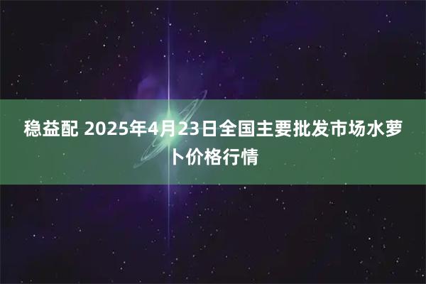 稳益配 2025年4月23日全国主要批发市场水萝卜价格行情