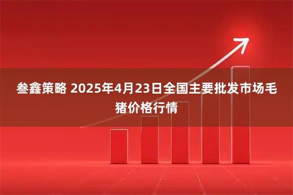 叁鑫策略 2025年4月23日全国主要批发市场毛猪价格行情