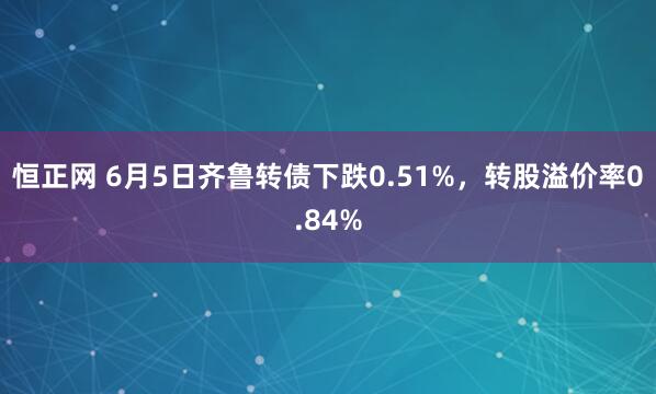 恒正网 6月5日齐鲁转债下跌0.51%，转股溢价率0.84%
