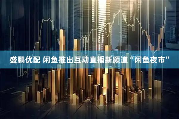 盛鹏优配 闲鱼推出互动直播新频道“闲鱼夜市”