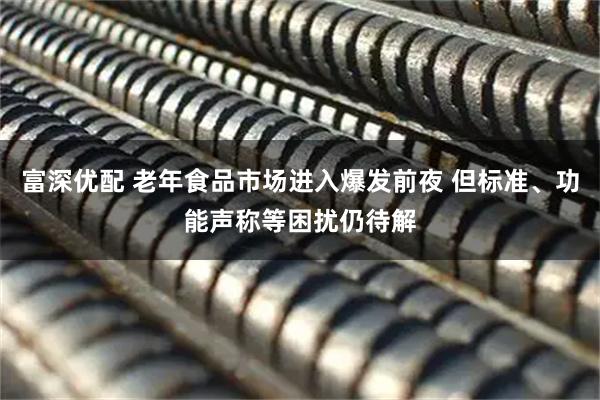 富深优配 老年食品市场进入爆发前夜 但标准、功能声称等困扰仍待解