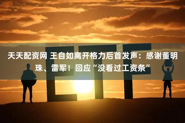 天天配资网 王自如离开格力后首发声：感谢董明珠、雷军！回应“没看过工资条”