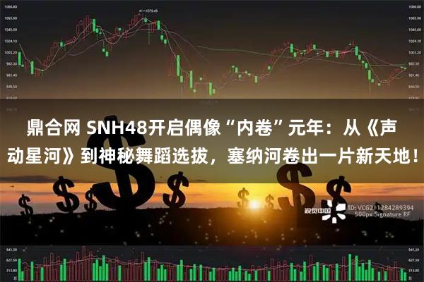 鼎合网 SNH48开启偶像“内卷”元年：从《声动星河》到神秘舞蹈选拔，塞纳河卷出一片新天地！