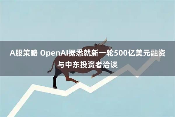 A股策略 OpenAI据悉就新一轮500亿美元融资与中东投资者洽谈