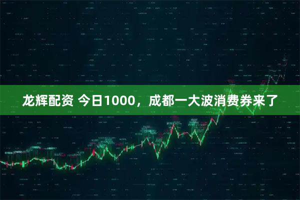 龙辉配资 今日1000，成都一大波消费券来了