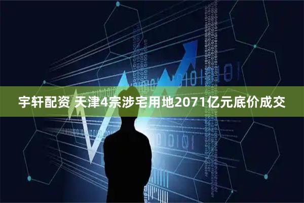 宇轩配资 天津4宗涉宅用地2071亿元底价成交