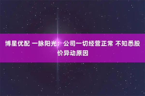 博星优配 一脉阳光：公司一切经营正常 不知悉股价异动原因