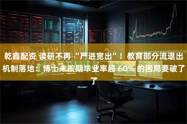 乾鑫配资 读研不再 “严进宽出”！教育部分流退出机制落地：博士未按期毕业率超 60% 的困局要破了