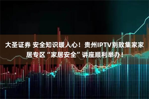 大圣证券 安全知识暖人心！贵州IPTV别致集家家居专区“家居安全”讲座顺利举办！