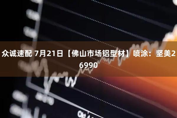 众诚速配 7月21日【佛山市场铝型材】喷涂：坚美26990